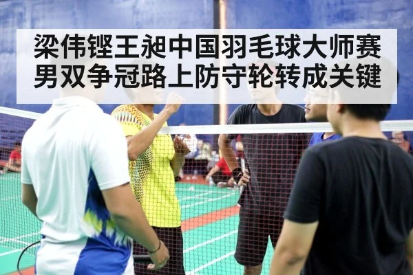 梁伟铿王昶中国羽毛球大师赛男双争冠路上防守轮转成关键